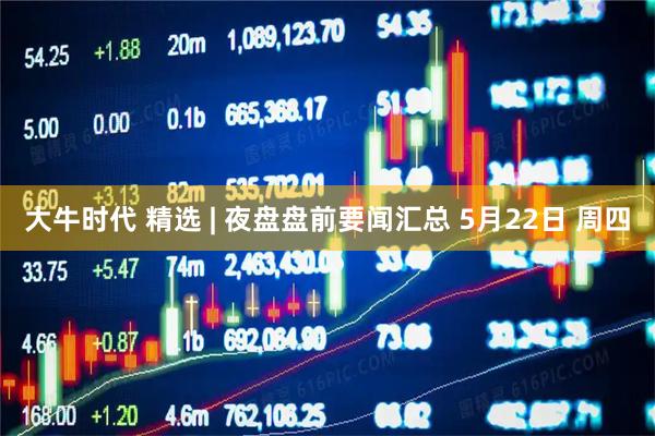 大牛时代 精选 | 夜盘盘前要闻汇总 5月22日 周四