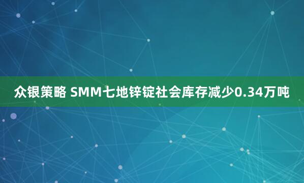 众银策略 SMM七地锌锭社会库存减少0.34万吨