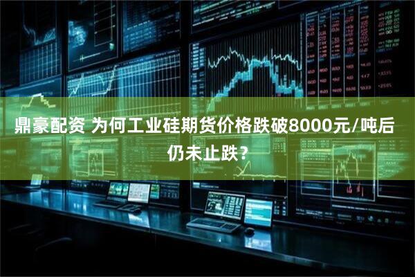 鼎豪配资 为何工业硅期货价格跌破8000元/吨后 仍未止跌？