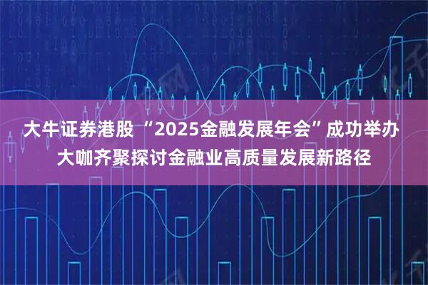 大牛证券港股 “2025金融发展年会”成功举办 大咖齐聚探讨金融业高质量发展新路径