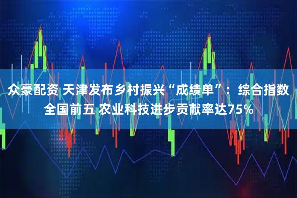 众豪配资 天津发布乡村振兴“成绩单”：综合指数全国前五 农业科技进步贡献率达75%