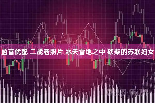 盈富优配 二战老照片 冰天雪地之中 砍柴的苏联妇女