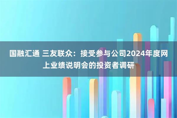 国融汇通 三友联众：接受参与公司2024年度网上业绩说明会的投资者调研