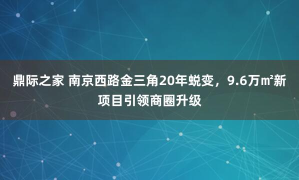 鼎际之家 南京西路金三角20年蜕变,9.6万㎡新项目引领商圈升级