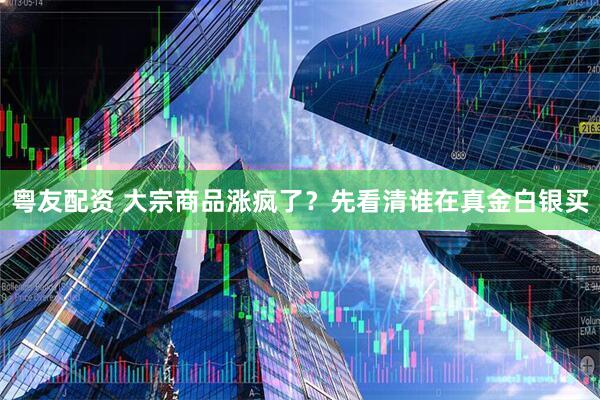 粤友配资 大宗商品涨疯了？先看清谁在真金白银买