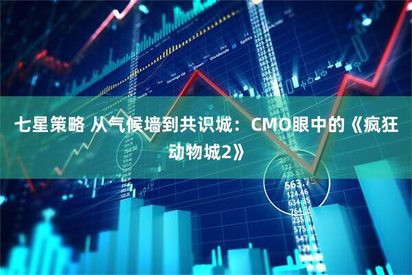 七星策略 从气候墙到共识城：CMO眼中的《疯狂动物城2》