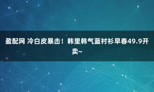 盈配网 冷白皮暴击!韩里韩气蓝衬衫早春49.9开卖~