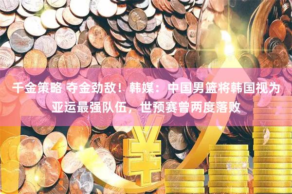 千金策略 夺金劲敌！韩媒：中国男篮将韩国视为亚运最强队伍，世预赛曾两度落败