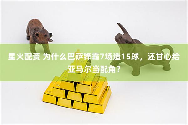 星火配资 为什么巴萨锋霸7场造15球,还甘心给亚马尔当配角?